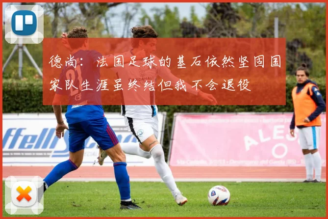 德尚：法国足球的基石依然坚固国家队生涯虽终结但我不会退役